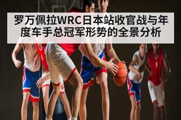 罗万佩拉WRC日本站收官战与年度车手总冠军形势的全景分析